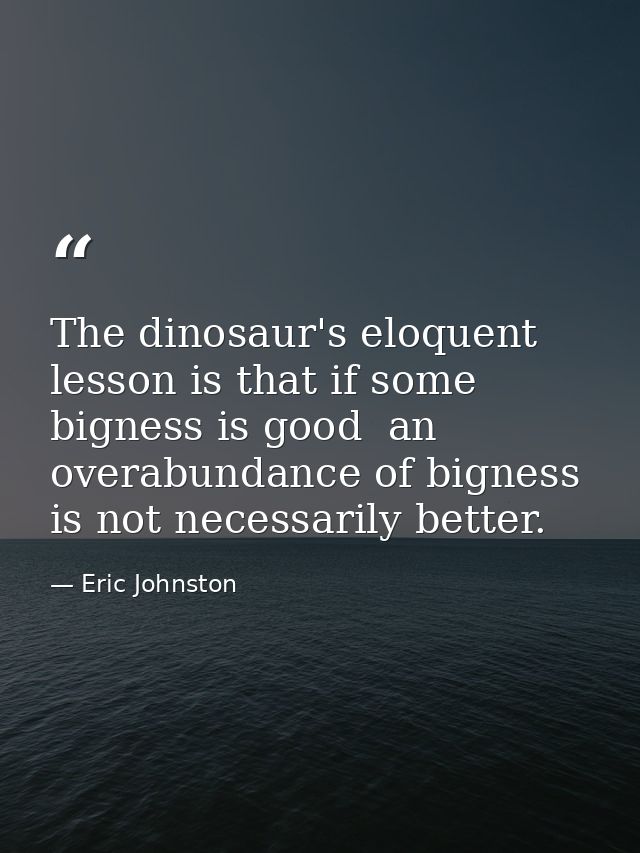 The dinosaur's eloquent lesson is that if some bigness is good  an overabundance of bigness is not necessarily better. — Eric Johnston
