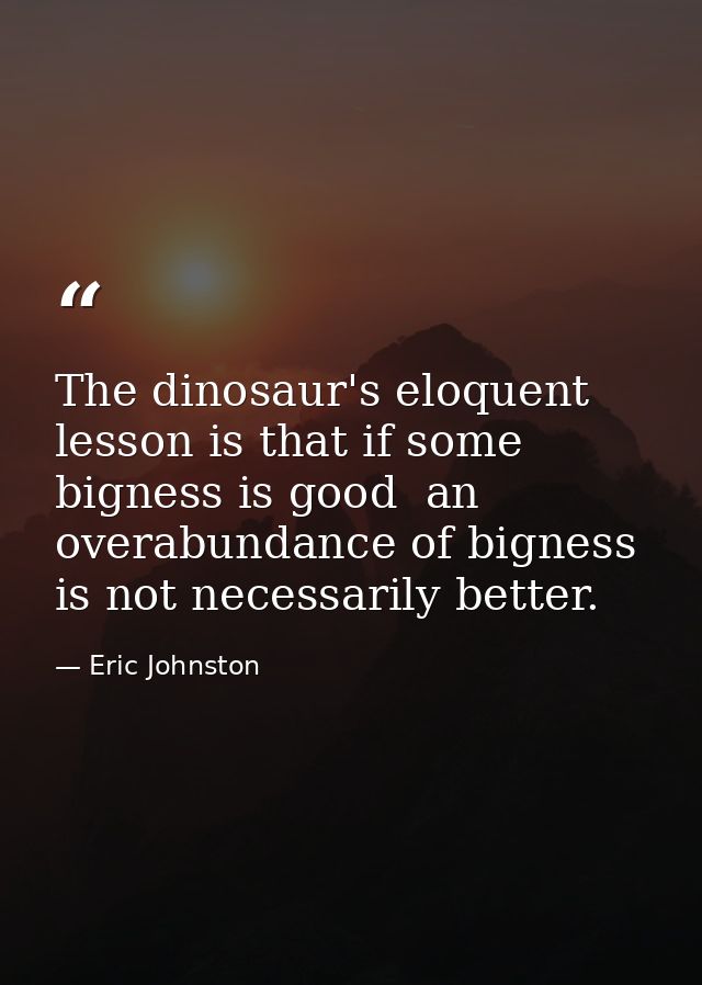 The dinosaur's eloquent lesson is that if some bigness is good  an overabundance of bigness is not necessarily better. — Eric Johnston