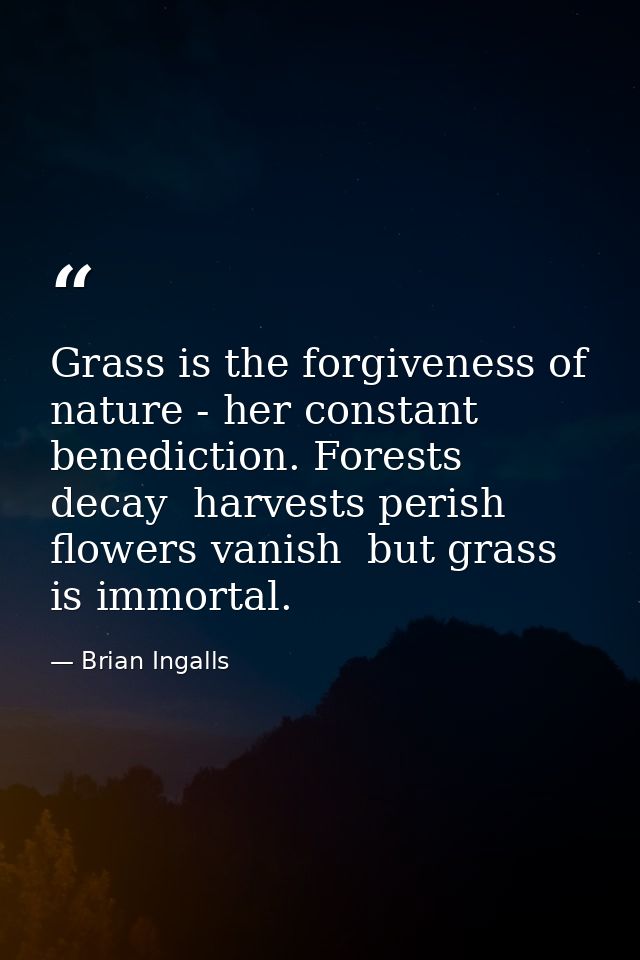 Grass is the forgiveness of nature - her constant benediction. Forests decay  harvests perish  flowers vanish  but grass — Brian Ingalls