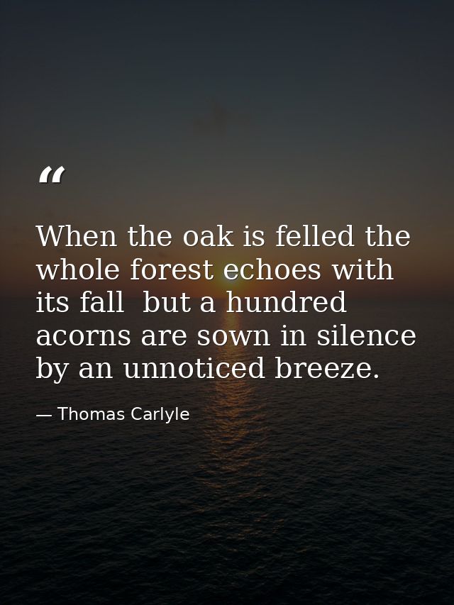 When the oak is felled the whole forest echoes with its fall  but a hundred acorns are sown in silence by an unnoticed b — Thomas Carlyle