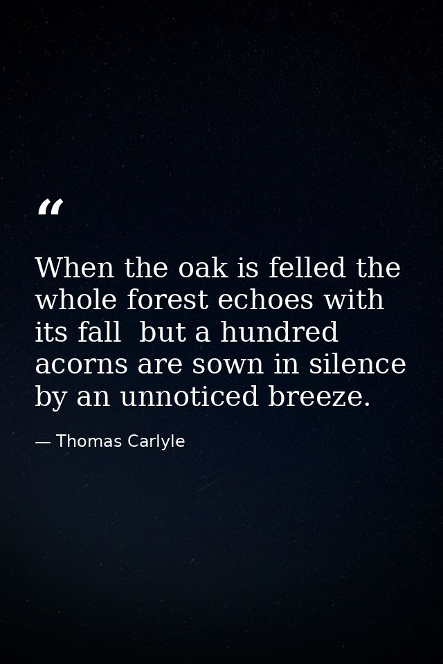 When the oak is felled the whole forest echoes with its fall  but a hundred acorns are sown in silence by an unnoticed b — Thomas Carlyle