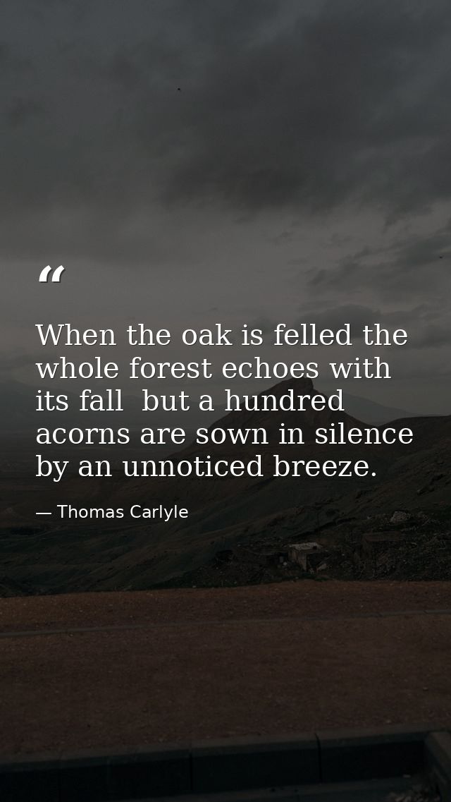 When the oak is felled the whole forest echoes with its fall  but a hundred acorns are sown in silence by an unnoticed b — Thomas Carlyle