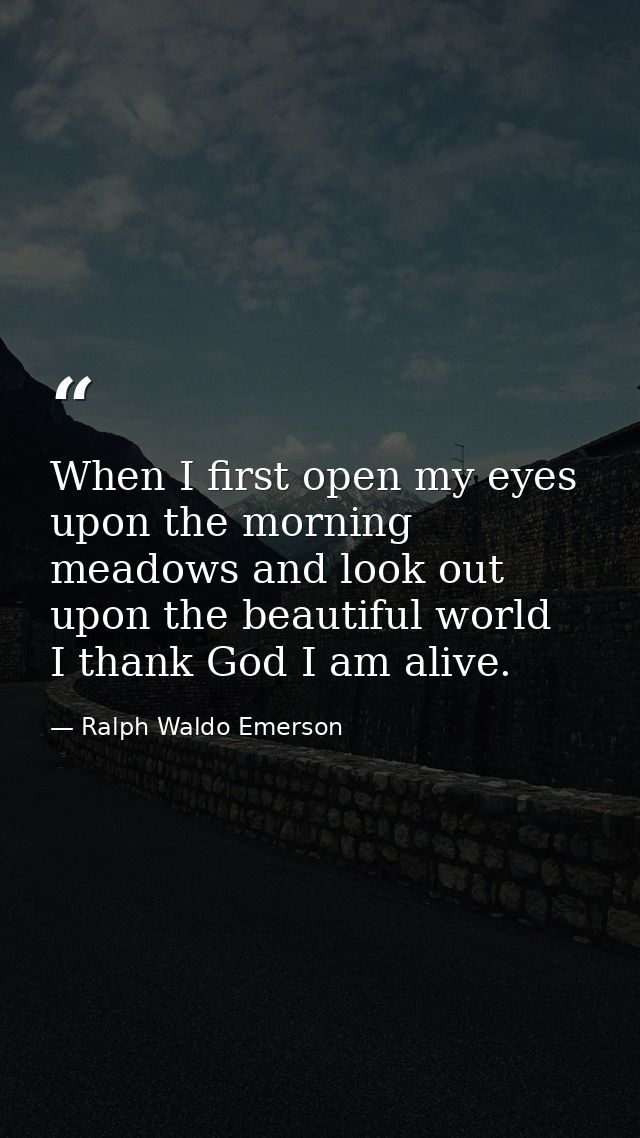When I first open my eyes upon the morning meadows and look out upon the beautiful world  I thank God I am alive. — Ralph Waldo Emerson