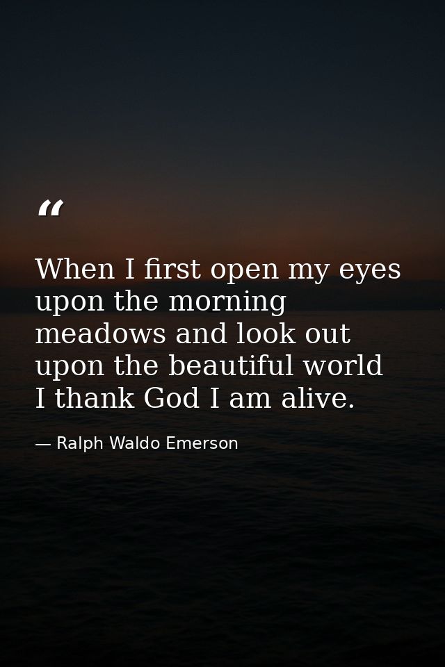 When I first open my eyes upon the morning meadows and look out upon the beautiful world  I thank God I am alive. — Ralph Waldo Emerson