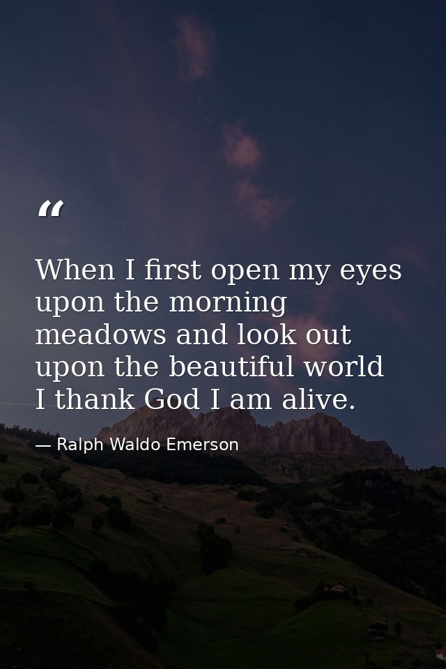 When I first open my eyes upon the morning meadows and look out upon the beautiful world  I thank God I am alive. — Ralph Waldo Emerson