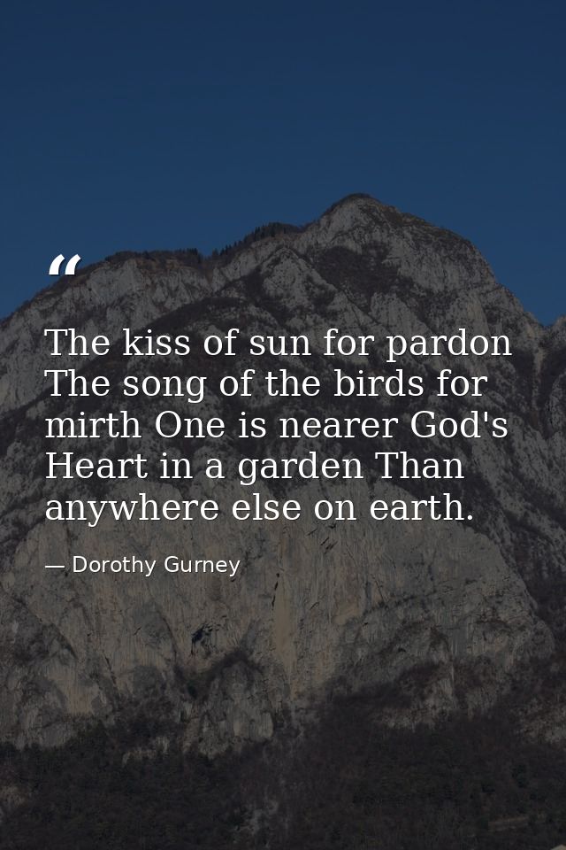 The kiss of sun for pardon  The song of the birds for mirth One is nearer God's Heart in a garden Than anywhere else on  — Dorothy Gurney