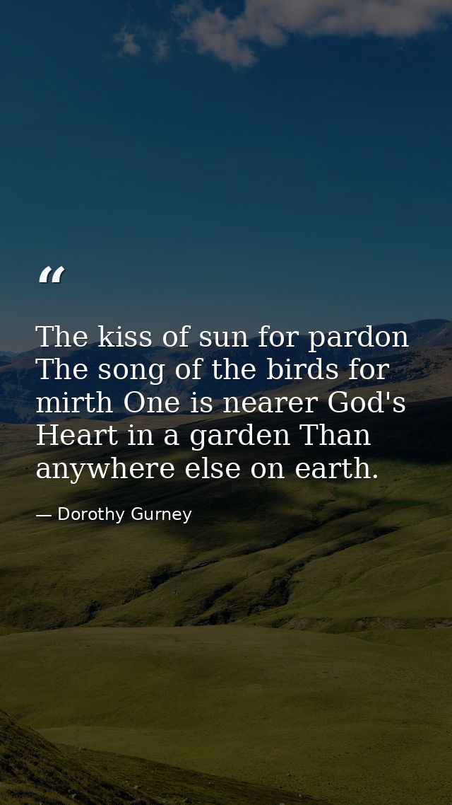 The kiss of sun for pardon  The song of the birds for mirth One is nearer God's Heart in a garden Than anywhere else on  — Dorothy Gurney
