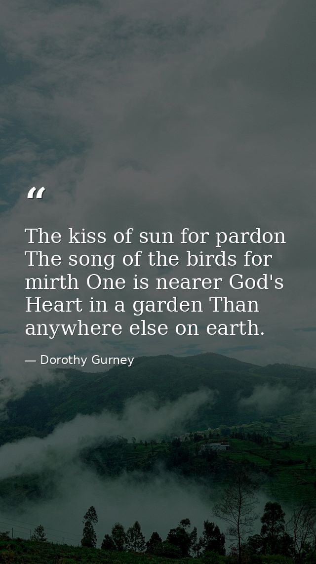 The kiss of sun for pardon  The song of the birds for mirth One is nearer God's Heart in a garden Than anywhere else on  — Dorothy Gurney