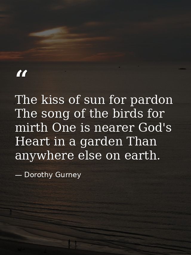 The kiss of sun for pardon  The song of the birds for mirth One is nearer God's Heart in a garden Than anywhere else on  — Dorothy Gurney
