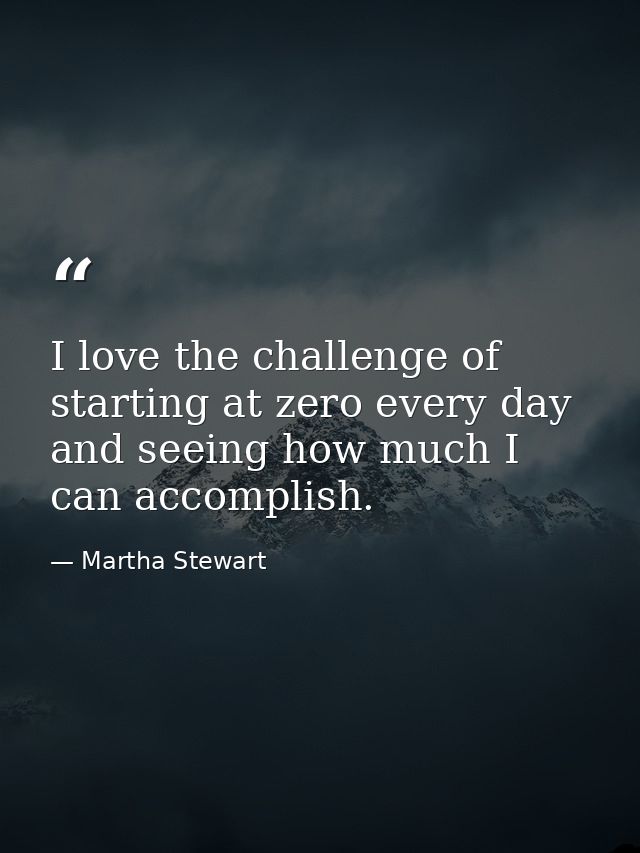 I love the challenge of starting at zero every day and seeing how much I can accomplish. — Martha Stewart