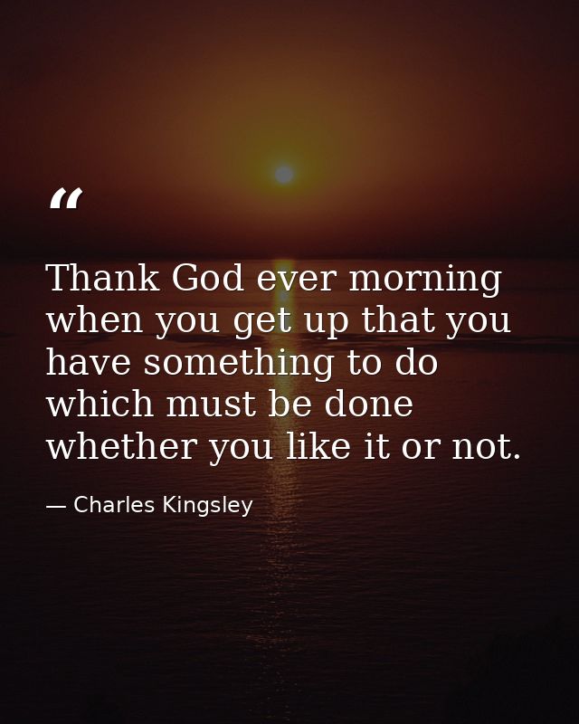 Thank God ever morning when you get up that you have something to do which must be done  whether you like it or not. — Charles Kingsley