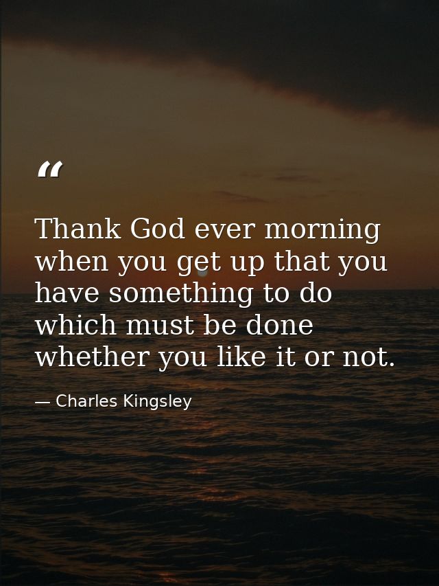 Thank God ever morning when you get up that you have something to do which must be done  whether you like it or not. — Charles Kingsley