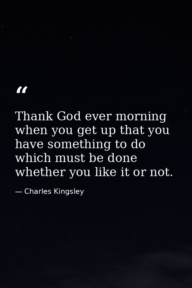 Thank God ever morning when you get up that you have something to do which must be done  whether you like it or not. — Charles Kingsley