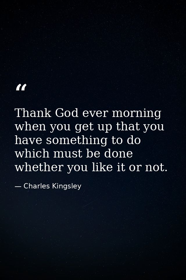 Thank God ever morning when you get up that you have something to do which must be done  whether you like it or not. — Charles Kingsley