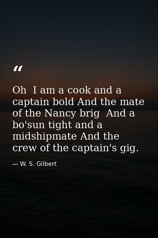Oh  I am a cook and a captain bold And the mate of the Nancy brig  And a bo'sun tight and a midshipmate And the crew of  — W. S. Gilbert