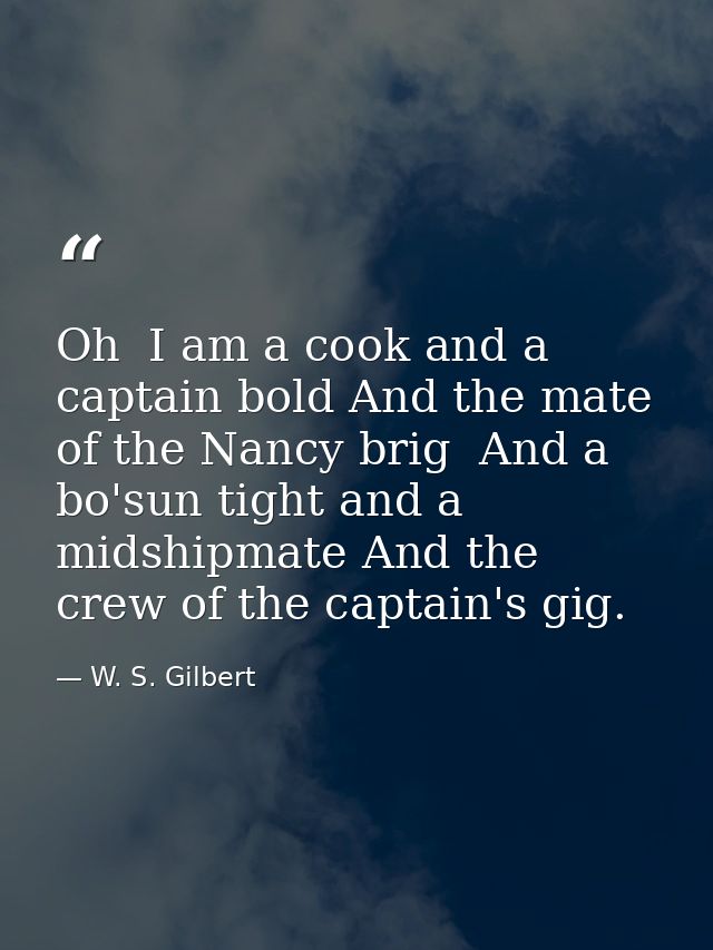 Oh  I am a cook and a captain bold And the mate of the Nancy brig  And a bo'sun tight and a midshipmate And the crew of  — W. S. Gilbert
