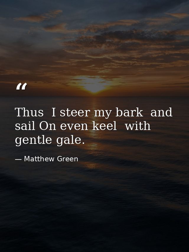 Thus  I steer my bark  and sail On even keel  with gentle gale. — Matthew Green