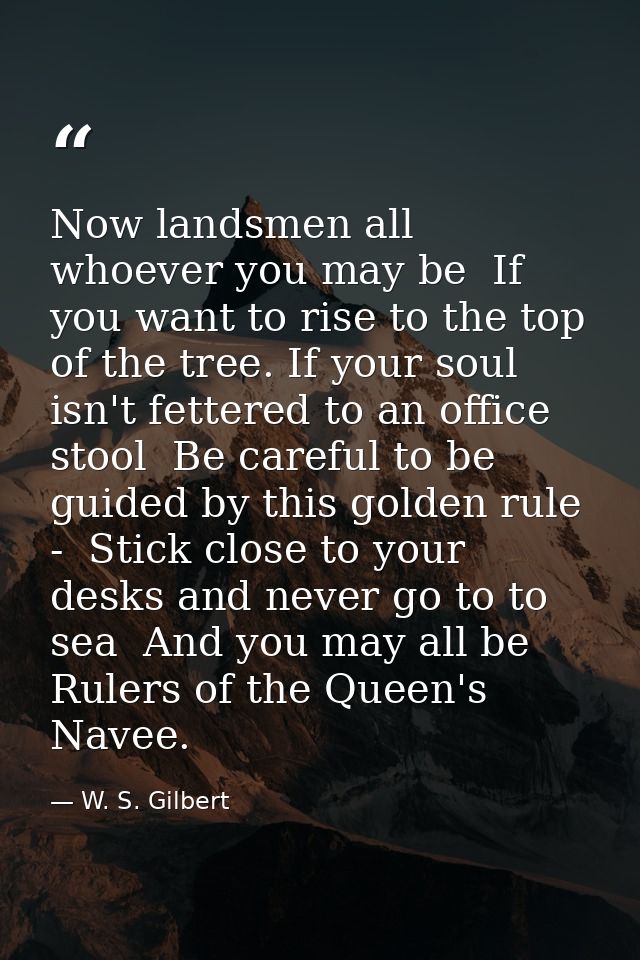 Now landsmen all  whoever you may be  If you want to rise to the top of the tree. If your soul isn't fettered to an offi — W. S. Gilbert