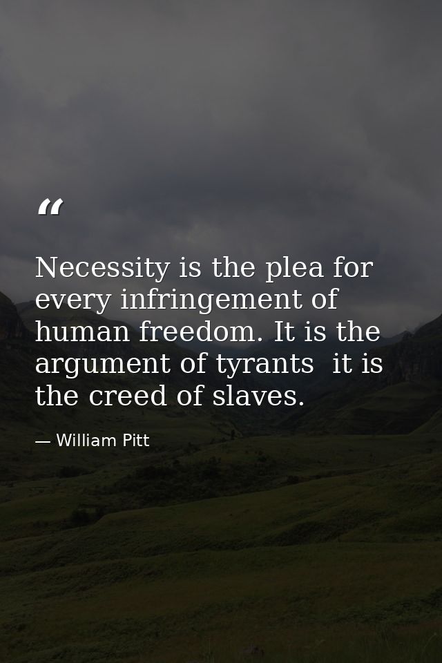 Necessity is the plea for every infringement of human freedom. It is the argument of tyrants  it is the creed of slaves. — William Pitt