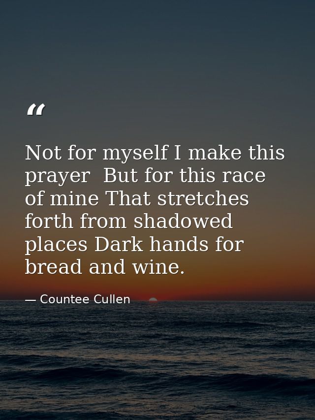 Not for myself I make this prayer  But for this race of mine That stretches forth from shadowed places Dark hands for br — Countee Cullen