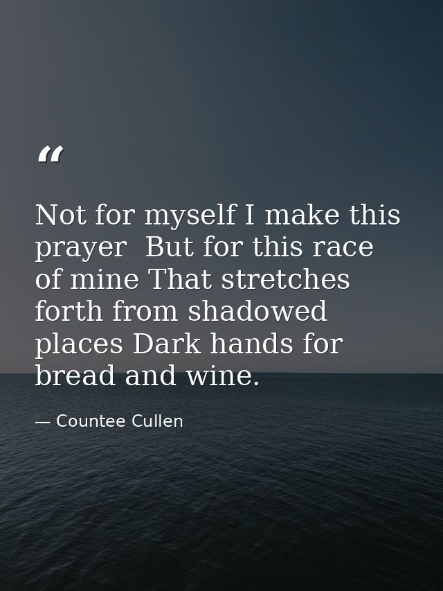Not for myself I make this prayer  But for this race of mine That stretches forth from shadowed places Dark hands for br — Countee Cullen