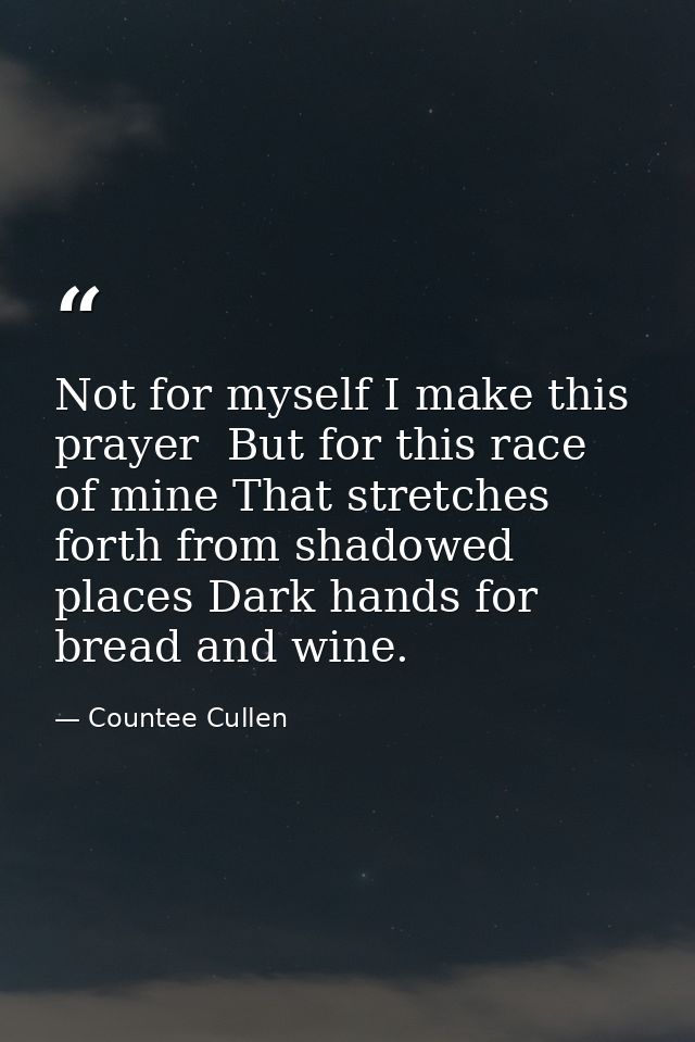 Not for myself I make this prayer  But for this race of mine That stretches forth from shadowed places Dark hands for br — Countee Cullen