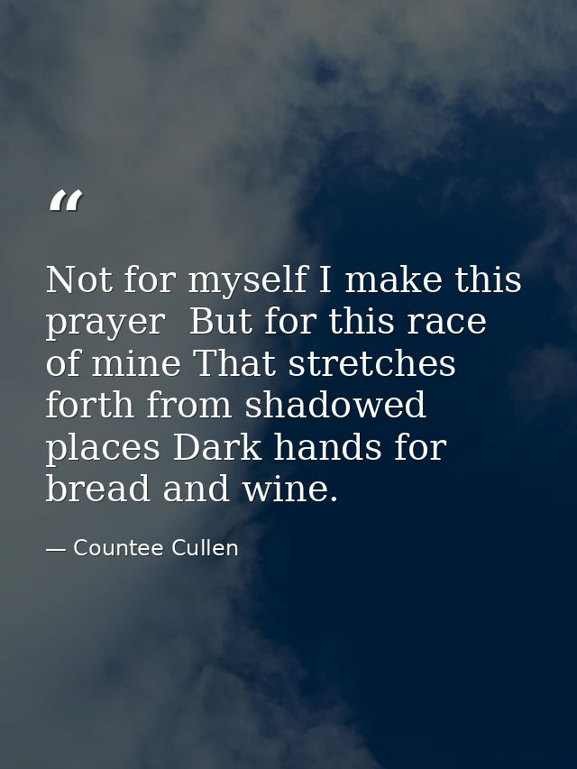 Not for myself I make this prayer  But for this race of mine That stretches forth from shadowed places Dark hands for br — Countee Cullen