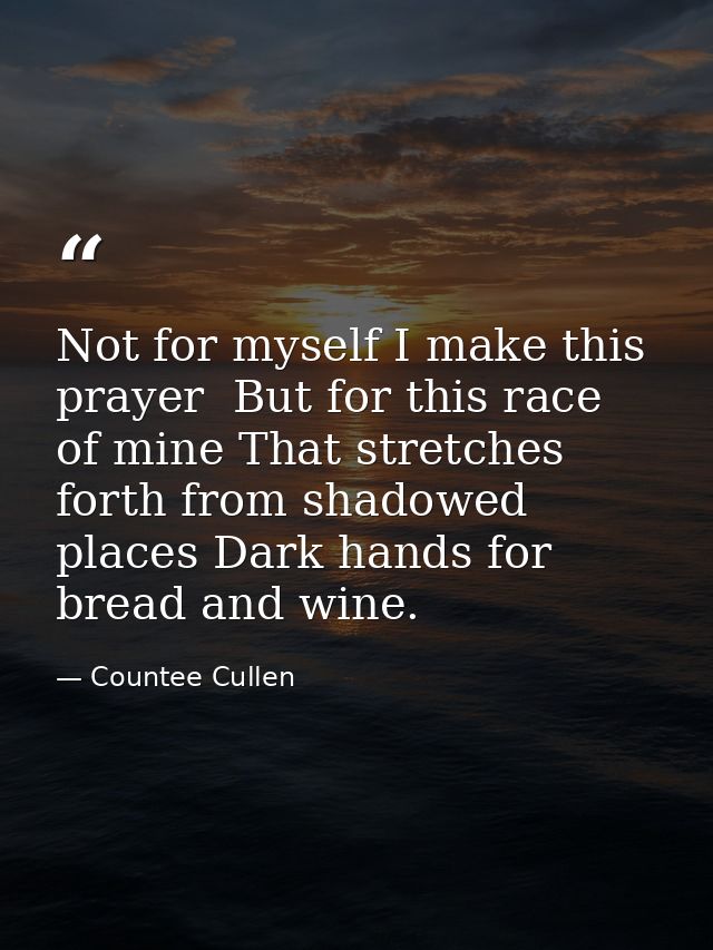 Not for myself I make this prayer  But for this race of mine That stretches forth from shadowed places Dark hands for br — Countee Cullen