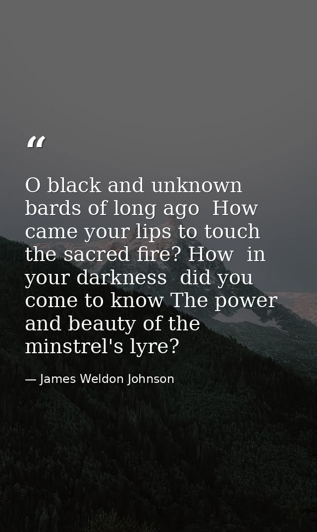 O black and unknown bards of long ago  How came your lips to touch the sacred fire? How  in your darkness  did you come  — James Weldon Johnson