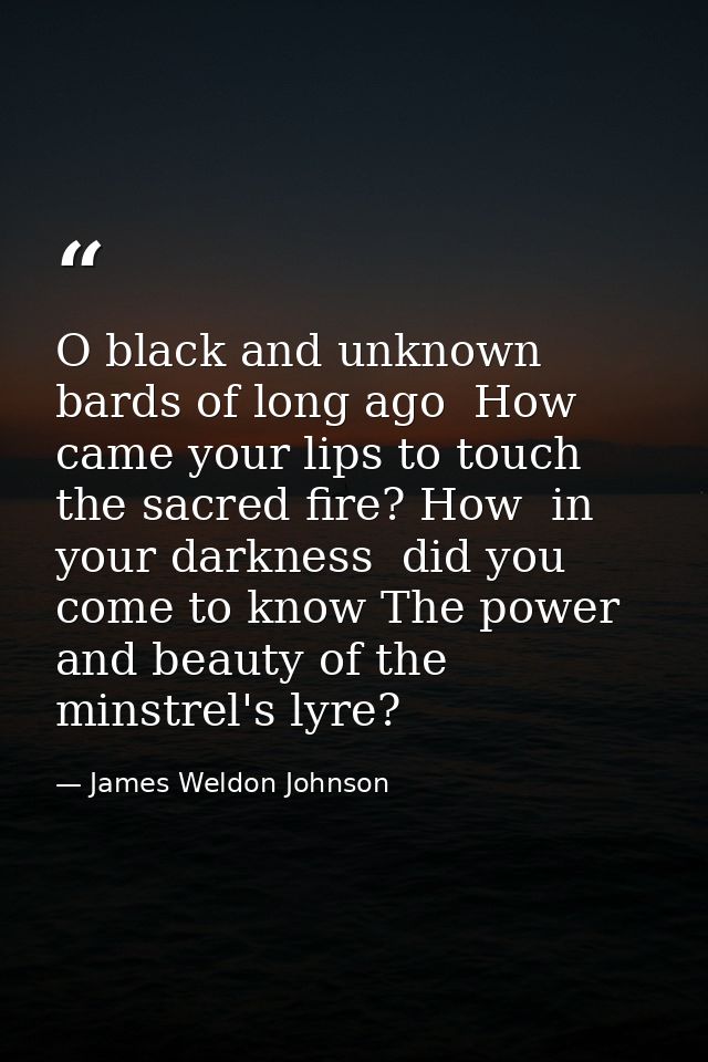 O black and unknown bards of long ago  How came your lips to touch the sacred fire? How  in your darkness  did you come  — James Weldon Johnson