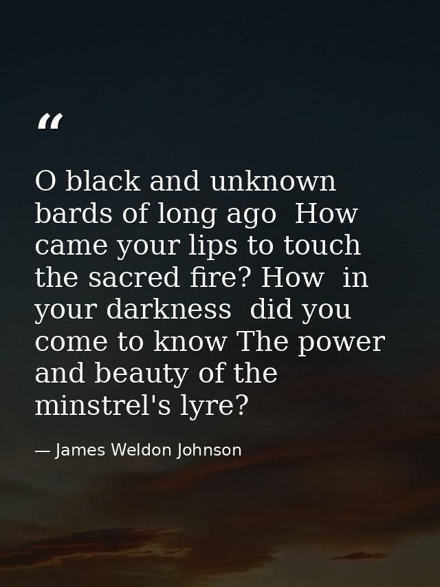 O black and unknown bards of long ago  How came your lips to touch the sacred fire? How  in your darkness  did you come  — James Weldon Johnson
