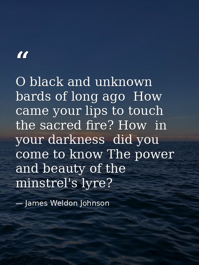 O black and unknown bards of long ago  How came your lips to touch the sacred fire? How  in your darkness  did you come  — James Weldon Johnson