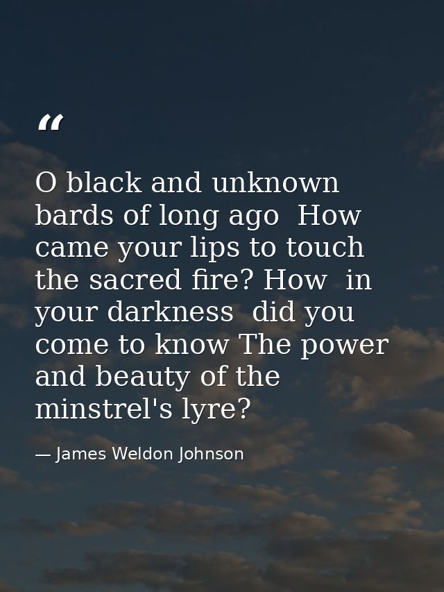 O black and unknown bards of long ago  How came your lips to touch the sacred fire? How  in your darkness  did you come  — James Weldon Johnson