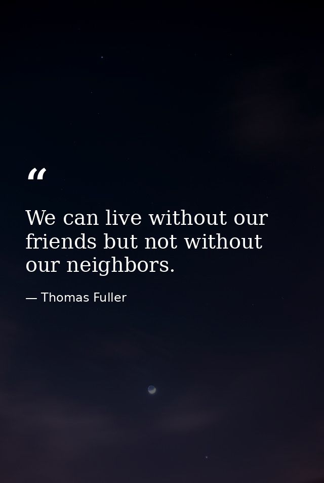 We can live without our friends but not without our neighbors. — Thomas Fuller