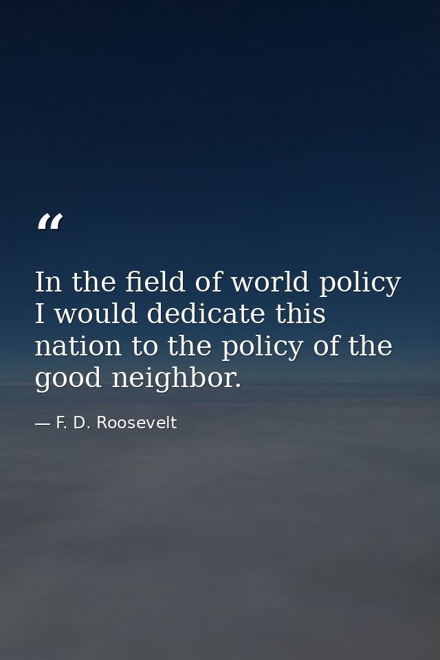 In the field of world policy I would dedicate this nation to the policy of the good neighbor. — F. D. Roosevelt