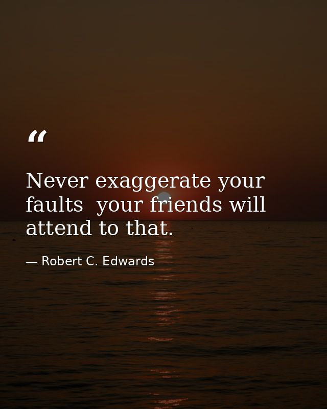 Never exaggerate your faults  your friends will attend to that. — Robert C. Edwards