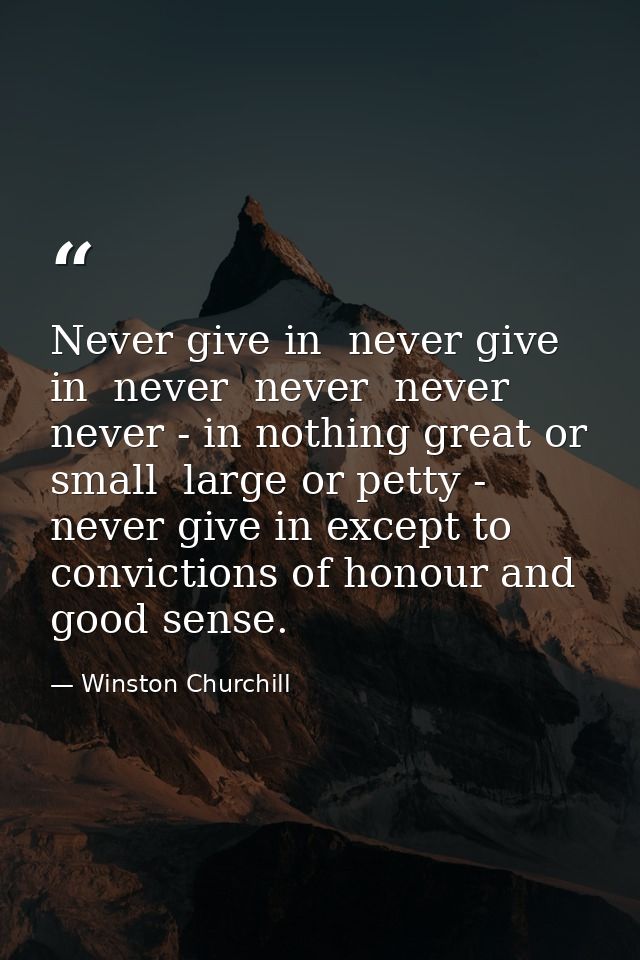 Never give in  never give in  never  never  never  never - in nothing great or small  large or petty - never give in exc — Winston Churchill