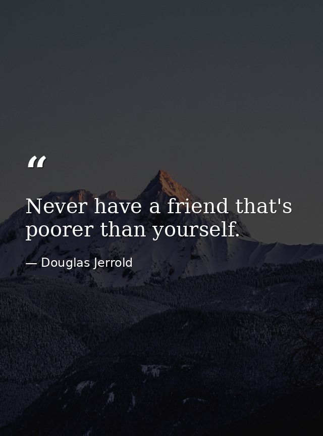 Never have a friend that's poorer than yourself. — Douglas Jerrold