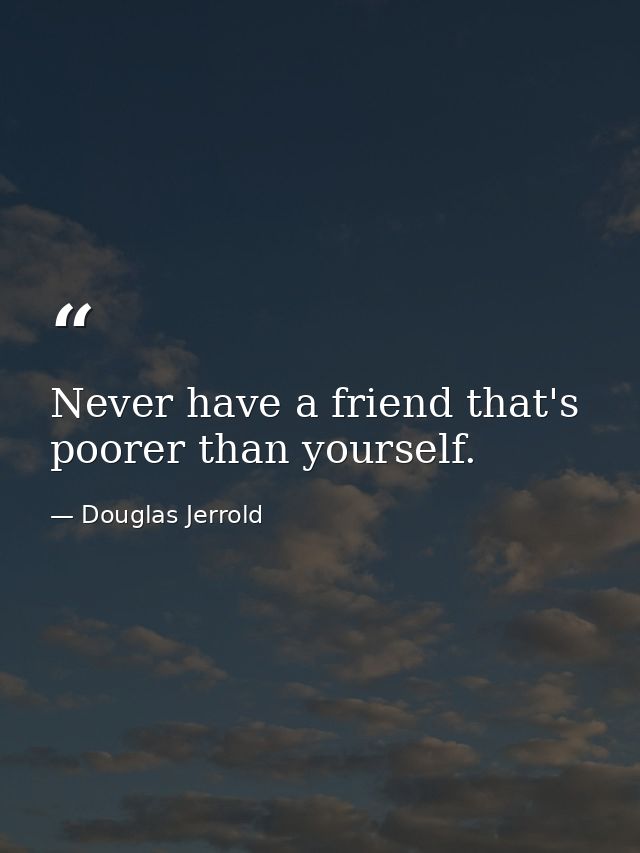 Never have a friend that's poorer than yourself. — Douglas Jerrold