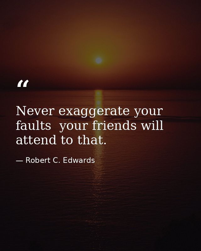 Never exaggerate your faults  your friends will attend to that. — Robert C. Edwards