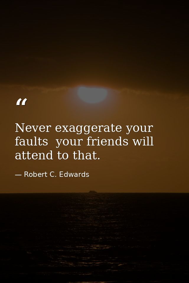 Never exaggerate your faults  your friends will attend to that. — Robert C. Edwards