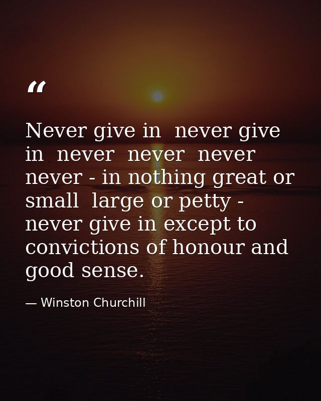 Never give in  never give in  never  never  never  never - in nothing great or small  large or petty - never give in exc — Winston Churchill