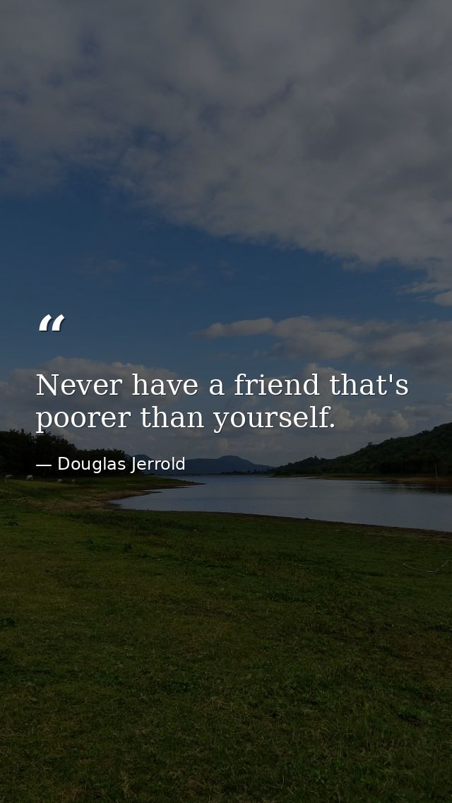 Never have a friend that's poorer than yourself. — Douglas Jerrold