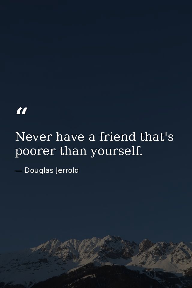 Never have a friend that's poorer than yourself. — Douglas Jerrold