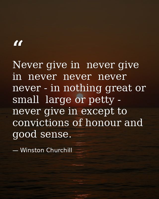 Never give in  never give in  never  never  never  never - in nothing great or small  large or petty - never give in exc — Winston Churchill