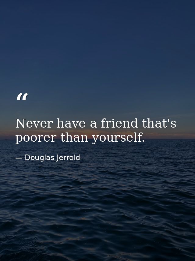 Never have a friend that's poorer than yourself. — Douglas Jerrold