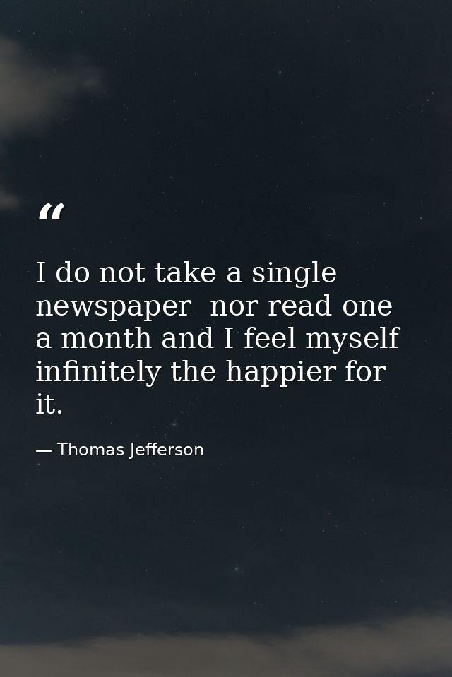 I do not take a single newspaper  nor read one a month and I feel myself infinitely the happier for it. — Thomas Jefferson