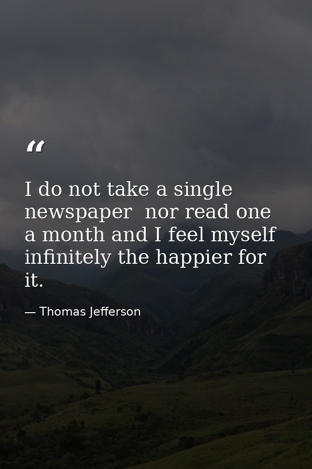 I do not take a single newspaper  nor read one a month and I feel myself infinitely the happier for it. — Thomas Jefferson