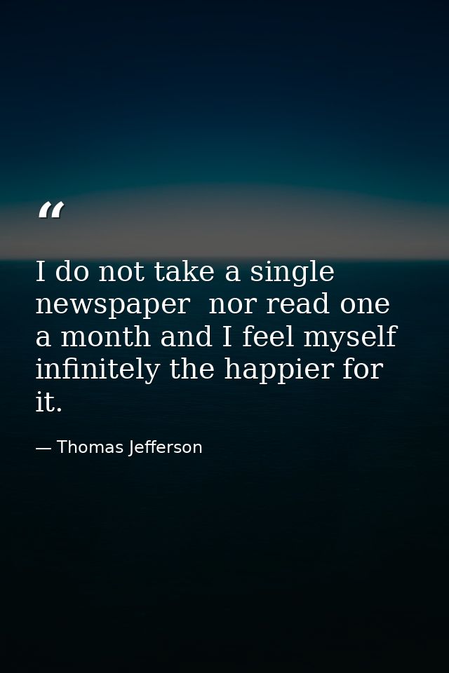 I do not take a single newspaper  nor read one a month and I feel myself infinitely the happier for it. — Thomas Jefferson
