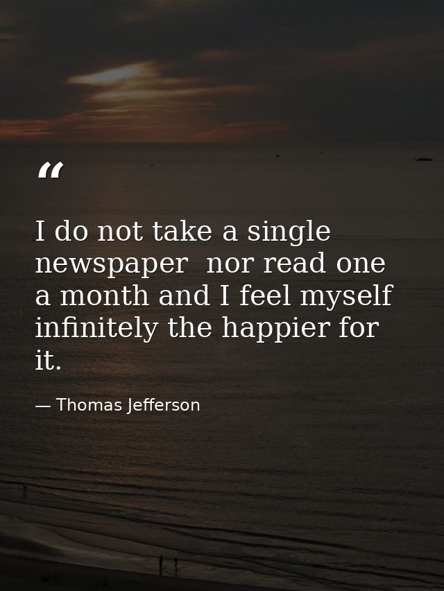 I do not take a single newspaper  nor read one a month and I feel myself infinitely the happier for it. — Thomas Jefferson